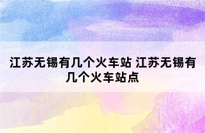 江苏无锡有几个火车站 江苏无锡有几个火车站点